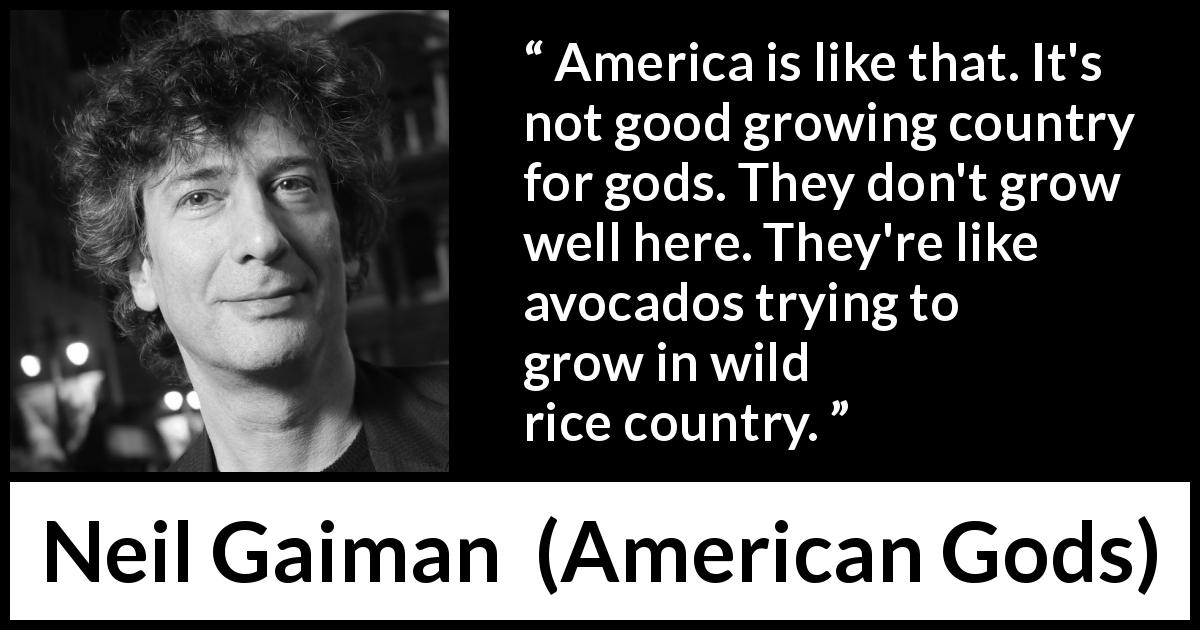 Neil Gaiman quote about America from American Gods - America is like that. It's not good growing country for gods. They don't grow well here. They're like avocados trying to grow in wild rice country.
