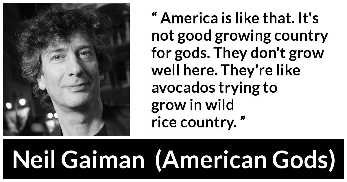 Neil Gaiman quote about America from American Gods - America is like that. It's not good growing country for gods. They don't grow well here. They're like avocados trying to grow in wild rice country.
