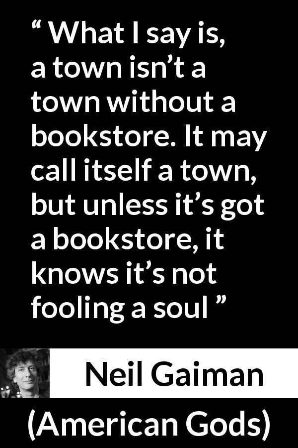 Neil Gaiman quote about books from American Gods - What I say is, a town isn’t a town without a bookstore. It may call itself a town, but unless it’s got a bookstore, it knows it’s not fooling a soul