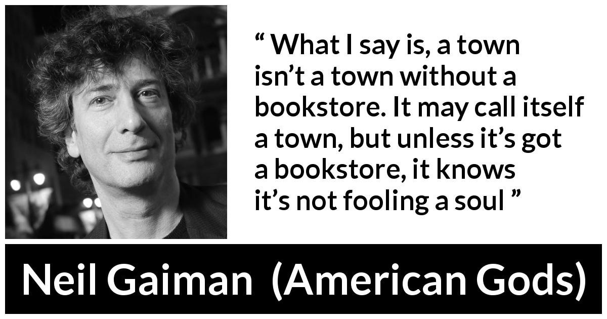 Neil Gaiman quote about books from American Gods - What I say is, a town isn’t a town without a bookstore. It may call itself a town, but unless it’s got a bookstore, it knows it’s not fooling a soul