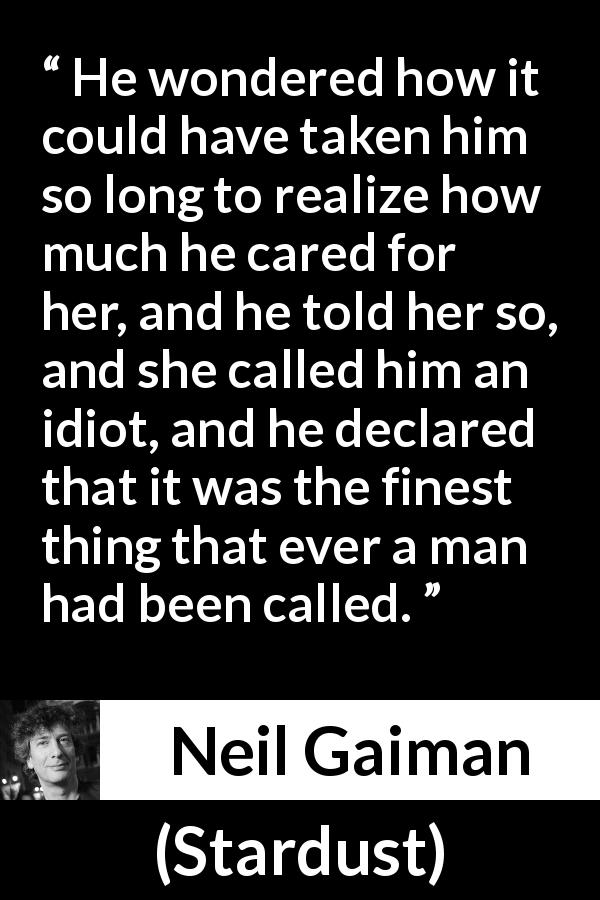 Neil Gaiman quote about care from Stardust - He wondered how it could have taken him so long to realize how much he cared for her, and he told her so, and she called him an idiot, and he declared that it was the finest thing that ever a man had been called.