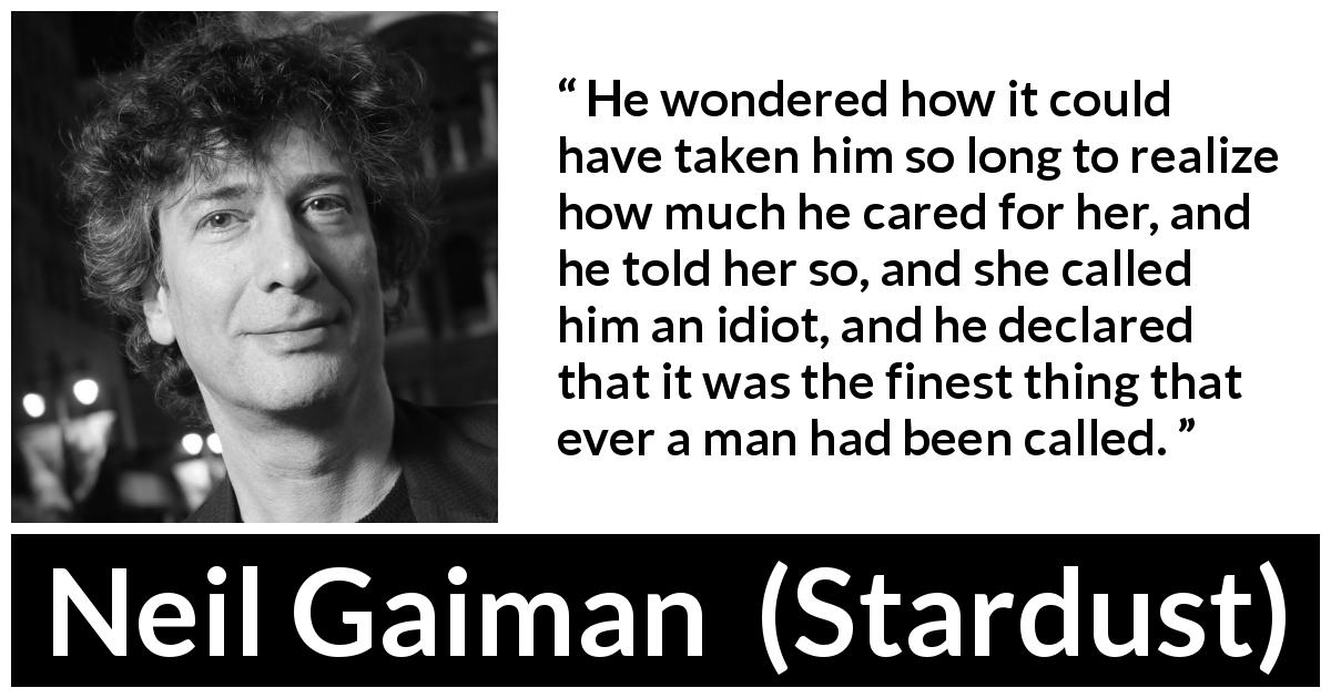 Neil Gaiman quote about care from Stardust - He wondered how it could have taken him so long to realize how much he cared for her, and he told her so, and she called him an idiot, and he declared that it was the finest thing that ever a man had been called.