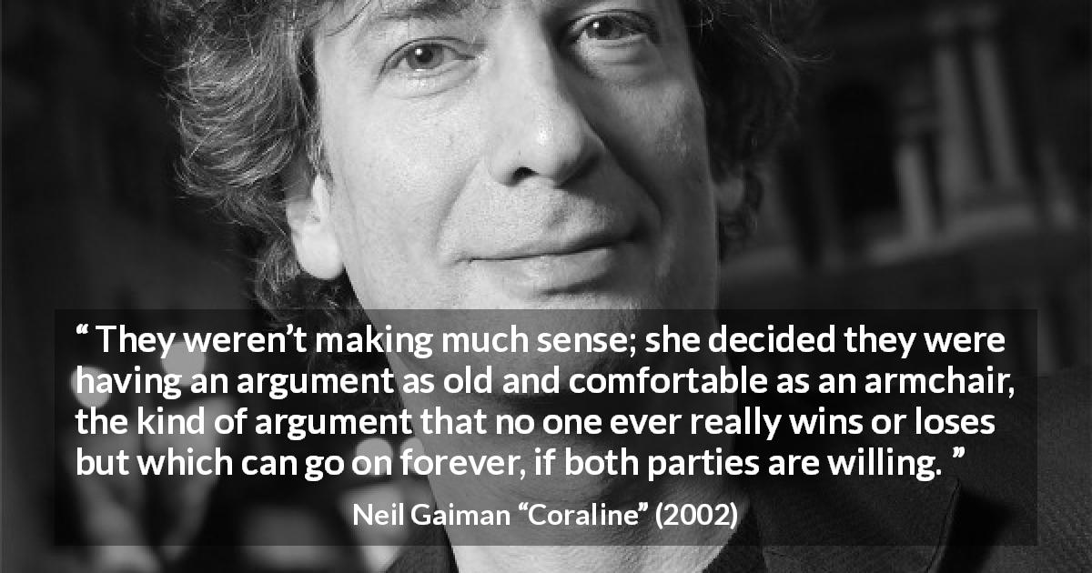 Neil Gaiman quote about comfort from Coraline - They weren’t making much sense; she decided they were having an argument as old and comfortable as an armchair, the kind of argument that no one ever really wins or loses but which can go on forever, if both parties are willing.