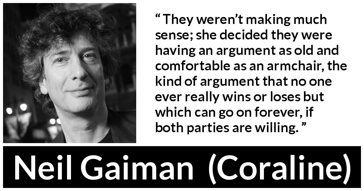 Neil Gaiman quote about comfort from Coraline - They weren’t making much sense; she decided they were having an argument as old and comfortable as an armchair, the kind of argument that no one ever really wins or loses but which can go on forever, if both parties are willing.