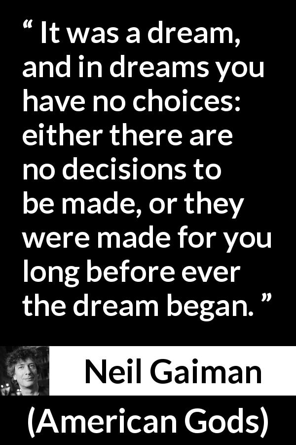 Neil Gaiman quote about dream from American Gods - It was a dream, and in dreams you have no choices: either there are no decisions to be made, or they were made for you long before ever the dream began.