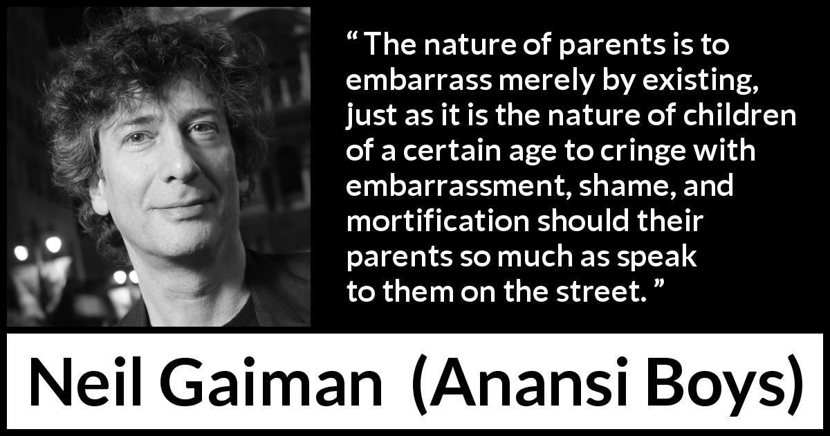 Neil Gaiman quote about embarrassment from Anansi Boys - The nature of parents is to embarrass merely by existing, just as it is the nature of children of a certain age to cringe with embarrassment, shame, and mortification should their parents so much as speak to them on the street.