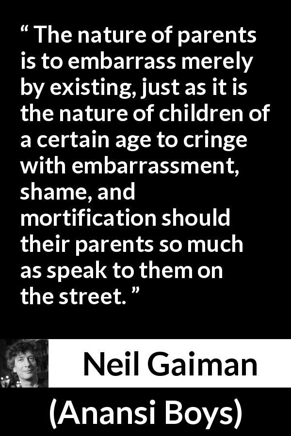 Neil Gaiman quote about embarrassment from Anansi Boys - The nature of parents is to embarrass merely by existing, just as it is the nature of children of a certain age to cringe with embarrassment, shame, and mortification should their parents so much as speak to them on the street.