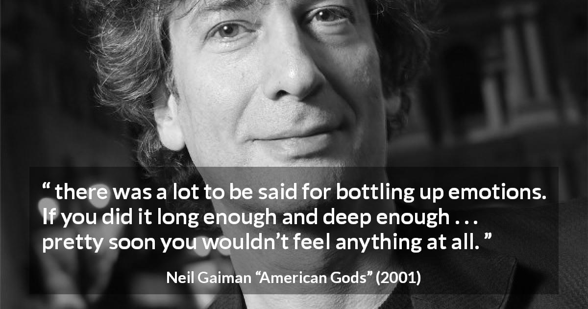 Neil Gaiman quote about emotions from American Gods - there was a lot to be said for bottling up emotions. If you did it long enough and deep enough . . . pretty soon you wouldn’t feel anything at all.