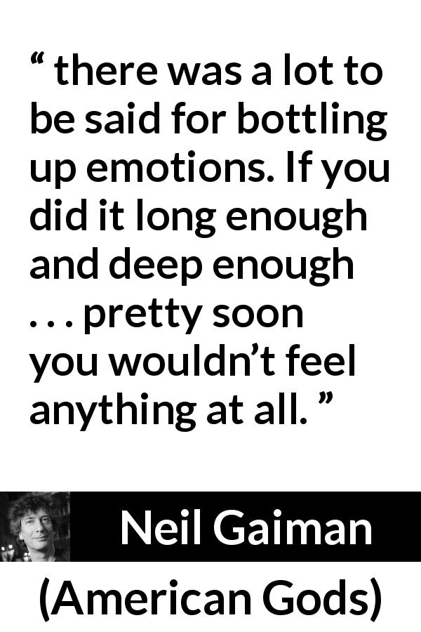 Neil Gaiman quote about emotions from American Gods - there was a lot to be said for bottling up emotions. If you did it long enough and deep enough . . . pretty soon you wouldn’t feel anything at all.