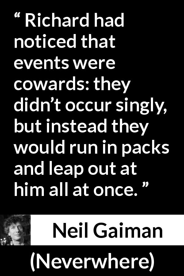 Neil Gaiman quote about events from Neverwhere - Richard had noticed that events were cowards: they didn’t occur singly, but instead they would run in packs and leap out at him all at once.