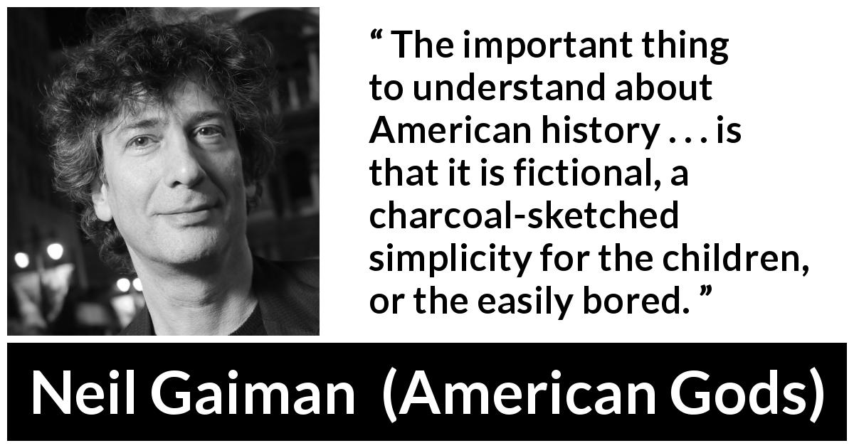 Neil Gaiman quote about fiction from American Gods - The important thing to understand about American history . . . is that it is fictional, a charcoal-sketched simplicity for the children, or the easily bored.
