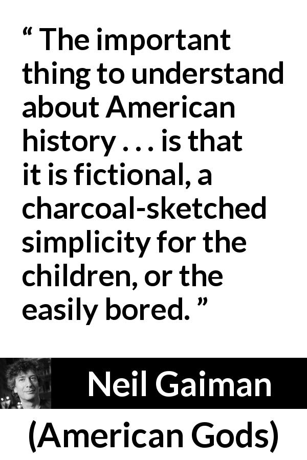 Neil Gaiman quote about fiction from American Gods - The important thing to understand about American history . . . is that it is fictional, a charcoal-sketched simplicity for the children, or the easily bored.