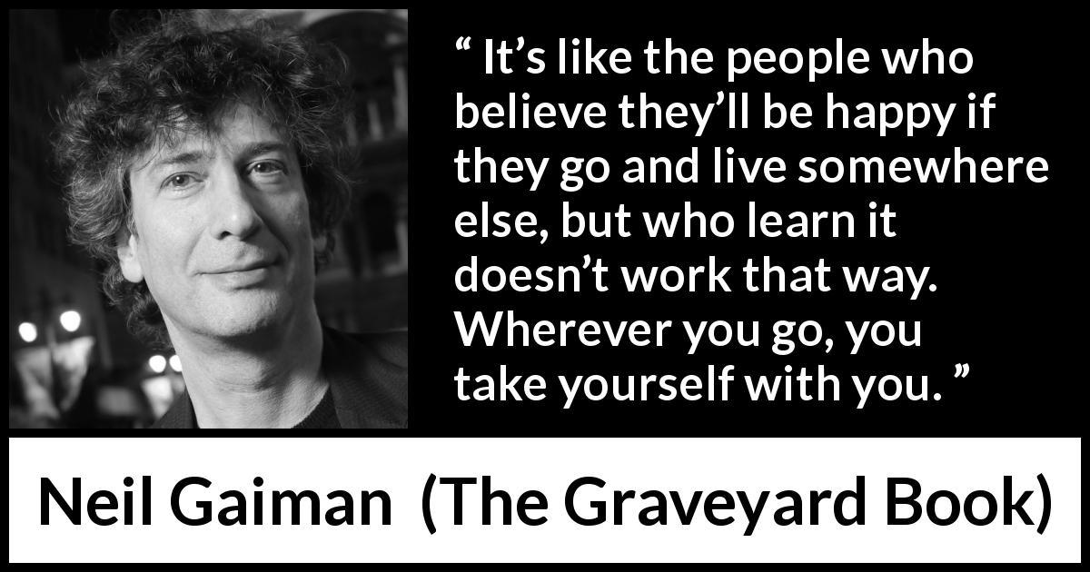 Neil Gaiman quote about happiness from The Graveyard Book - It’s like the people who believe they’ll be happy if they go and live somewhere else, but who learn it doesn’t work that way. Wherever you go, you take yourself with you.