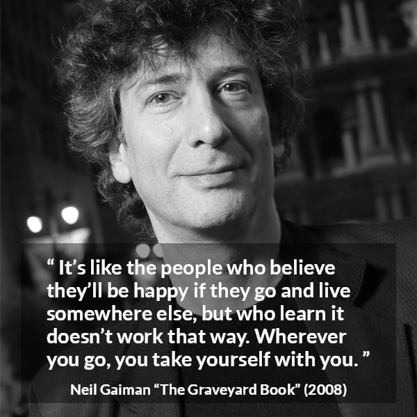 Neil Gaiman quote about happiness from The Graveyard Book - It’s like the people who believe they’ll be happy if they go and live somewhere else, but who learn it doesn’t work that way. Wherever you go, you take yourself with you.