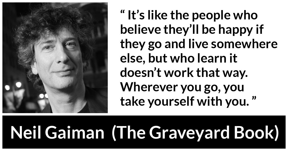 Neil Gaiman quote about happiness from The Graveyard Book - It’s like the people who believe they’ll be happy if they go and live somewhere else, but who learn it doesn’t work that way. Wherever you go, you take yourself with you.