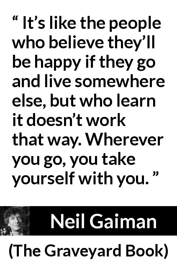 Neil Gaiman quote about happiness from The Graveyard Book - It’s like the people who believe they’ll be happy if they go and live somewhere else, but who learn it doesn’t work that way. Wherever you go, you take yourself with you.