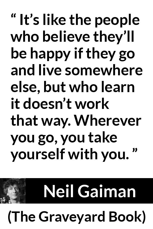 Neil Gaiman quote about happiness from The Graveyard Book - It’s like the people who believe they’ll be happy if they go and live somewhere else, but who learn it doesn’t work that way. Wherever you go, you take yourself with you.