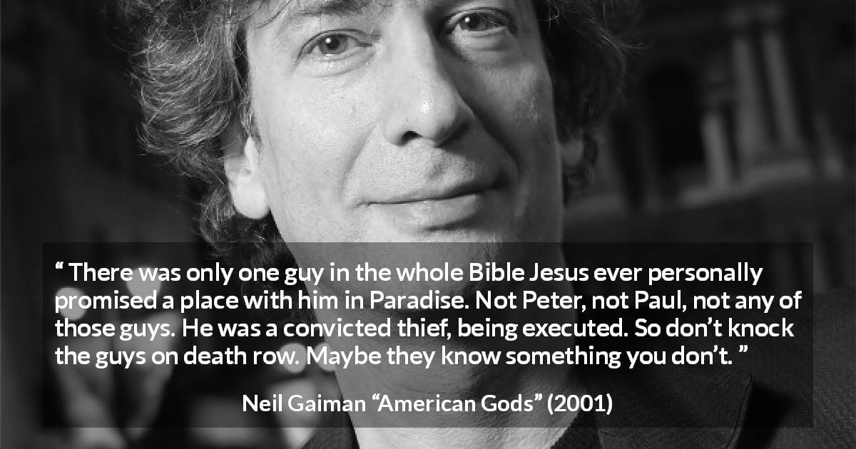 Neil Gaiman quote about judgement from American Gods - There was only one guy in the whole Bible Jesus ever personally promised a place with him in Paradise. Not Peter, not Paul, not any of those guys. He was a convicted thief, being executed. So don’t knock the guys on death row. Maybe they know something you don’t.