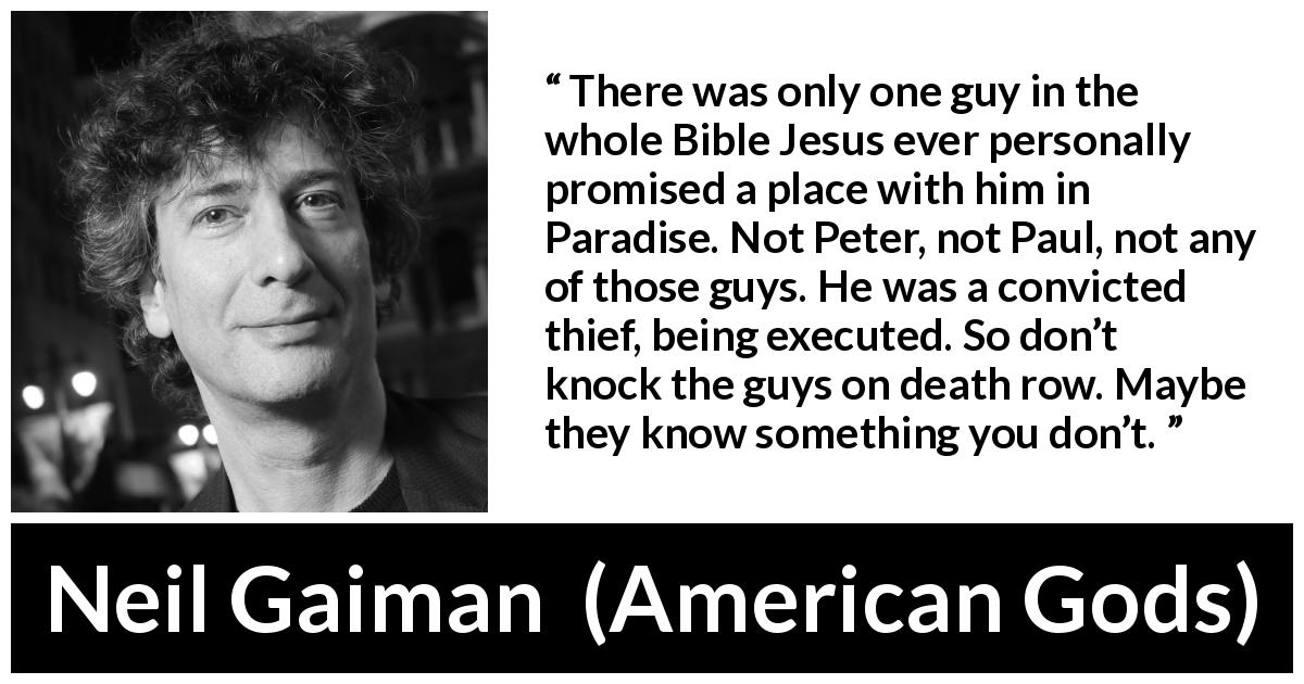Neil Gaiman quote about judgement from American Gods - There was only one guy in the whole Bible Jesus ever personally promised a place with him in Paradise. Not Peter, not Paul, not any of those guys. He was a convicted thief, being executed. So don’t knock the guys on death row. Maybe they know something you don’t.