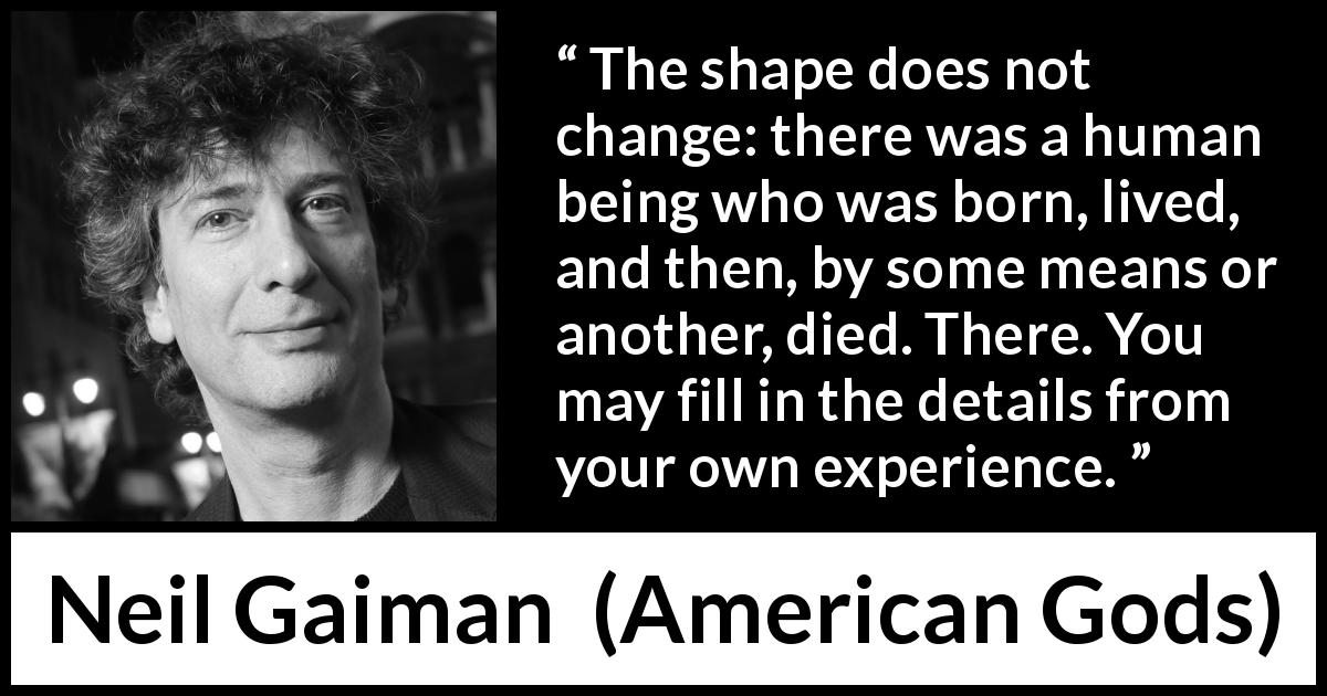 Neil Gaiman quote about life from American Gods - The shape does not change: there was a human being who was born, lived, and then, by some means or another, died. There. You may fill in the details from your own experience.