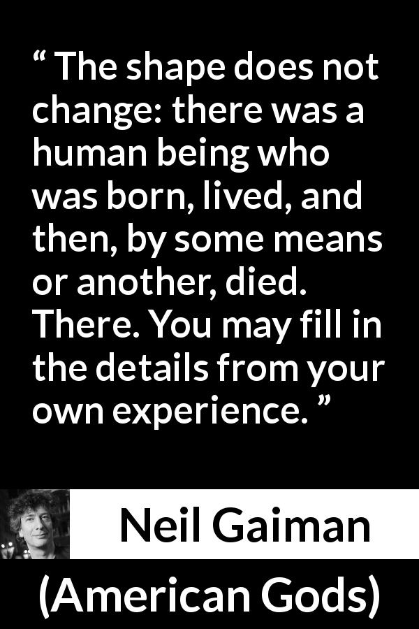 Neil Gaiman quote about life from American Gods - The shape does not change: there was a human being who was born, lived, and then, by some means or another, died. There. You may fill in the details from your own experience.