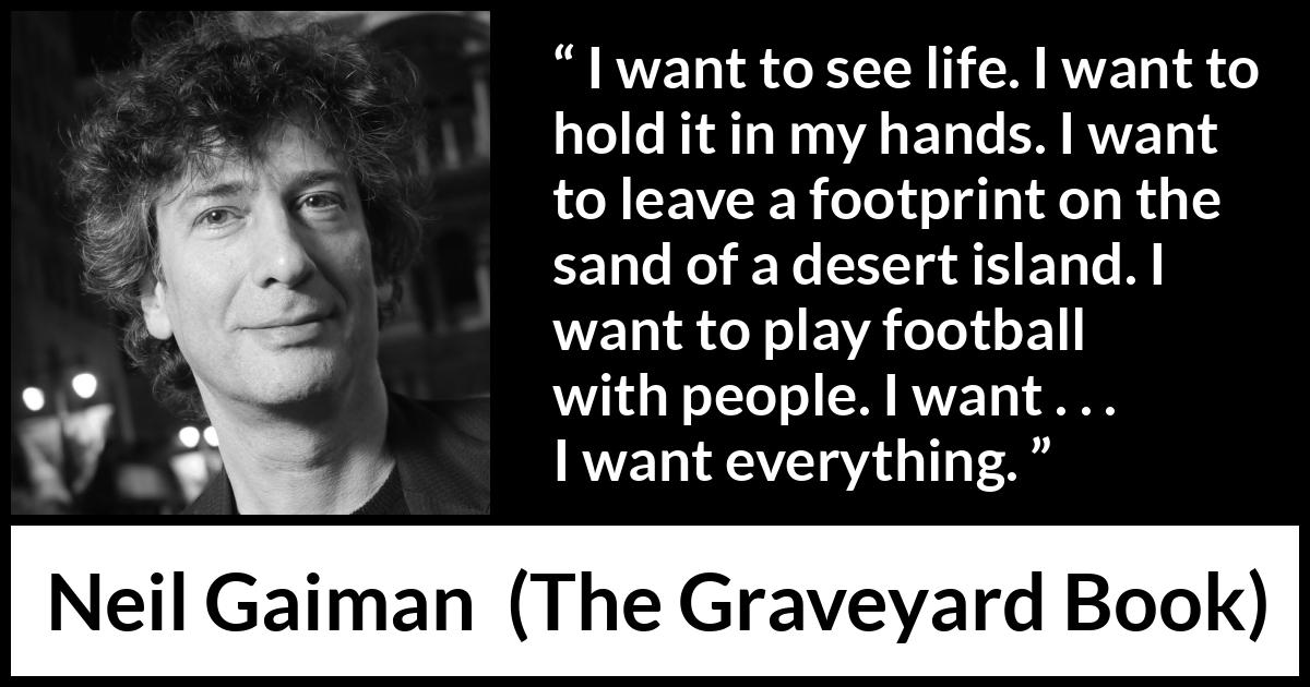 Neil Gaiman quote about life from The Graveyard Book - I want to see life. I want to hold it in my hands. I want to leave a footprint on the sand of a desert island. I want to play football with people. I want . . . I want everything.