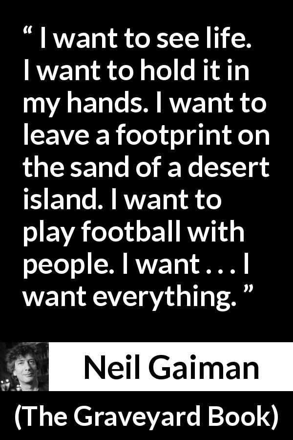 Neil Gaiman quote about life from The Graveyard Book - I want to see life. I want to hold it in my hands. I want to leave a footprint on the sand of a desert island. I want to play football with people. I want . . . I want everything.