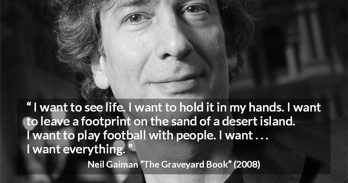 Neil Gaiman quote about life from The Graveyard Book - I want to see life. I want to hold it in my hands. I want to leave a footprint on the sand of a desert island. I want to play football with people. I want . . . I want everything.