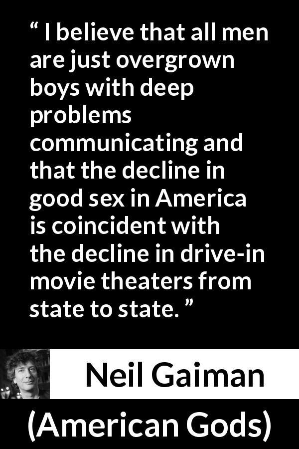 Neil Gaiman quote about men from American Gods - I believe that all men are just overgrown boys with deep problems communicating and that the decline in good sex in America is coincident with the decline in drive-in movie theaters from state to state.