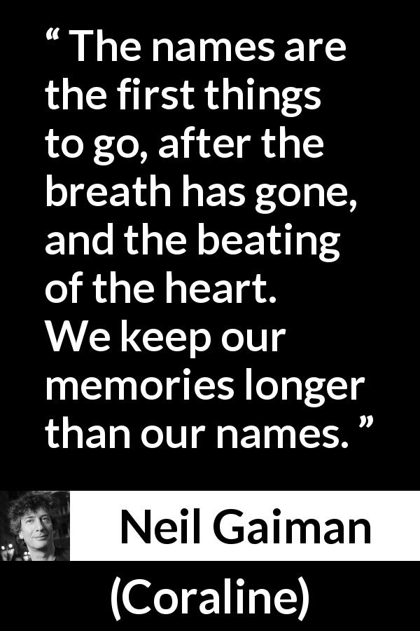Neil Gaiman quote about name from Coraline - The names are the first things to go, after the breath has gone, and the beating of the heart. We keep our memories longer than our names.