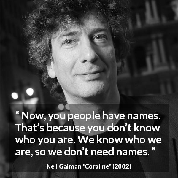 Neil Gaiman quote about name from Coraline - Now, you people have names. That’s because you don’t know who you are. We know who we are, so we don’t need names.