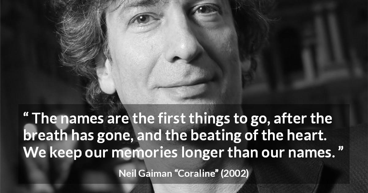 Neil Gaiman quote about name from Coraline - The names are the first things to go, after the breath has gone, and the beating of the heart. We keep our memories longer than our names.