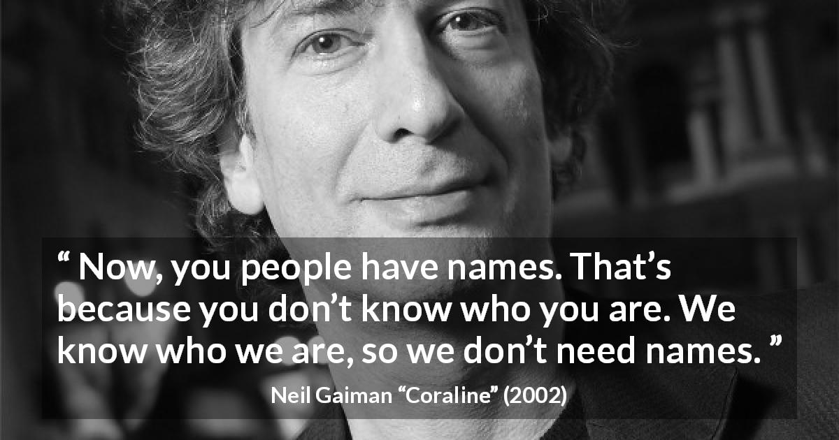 Neil Gaiman quote about name from Coraline - Now, you people have names. That’s because you don’t know who you are. We know who we are, so we don’t need names.