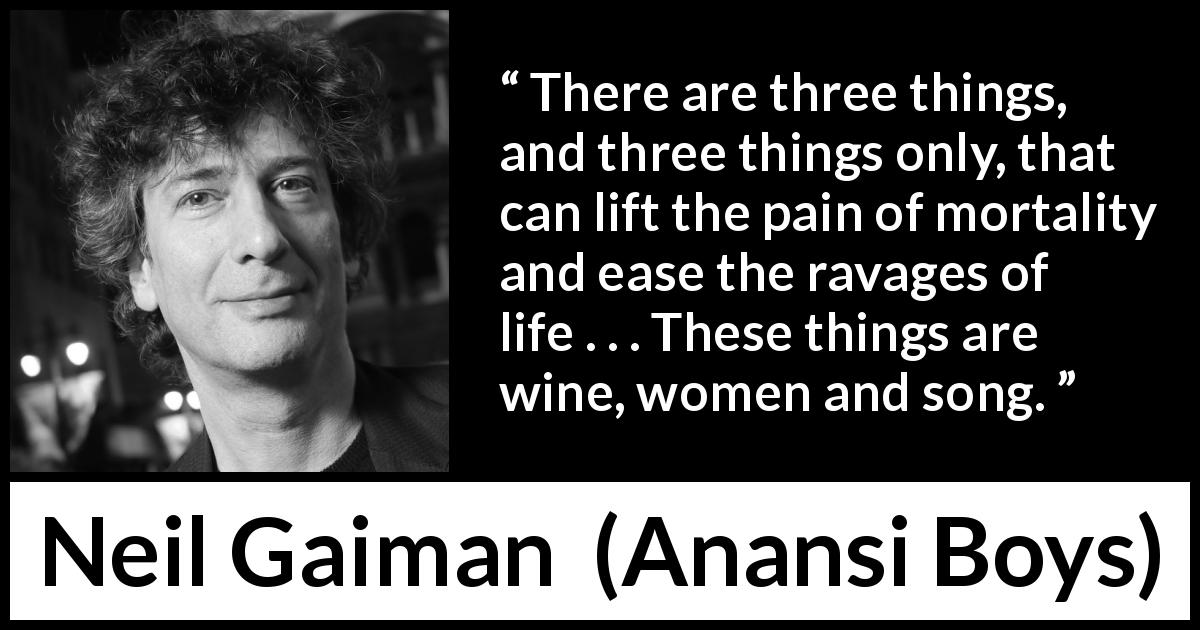 Neil Gaiman quote about pain from Anansi Boys - There are three things, and three things only, that can lift the pain of mortality and ease the ravages of life . . . These things are wine, women and song.