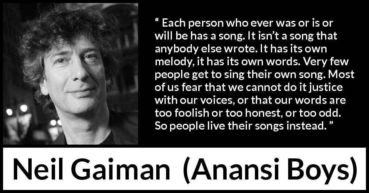 Neil Gaiman quote about personality from Anansi Boys - Each person who ever was or is or will be has a song. It isn’t a song that anybody else wrote. It has its own melody, it has its own words. Very few people get to sing their own song. Most of us fear that we cannot do it justice with our voices, or that our words are too foolish or too honest, or too odd. So people live their songs instead.