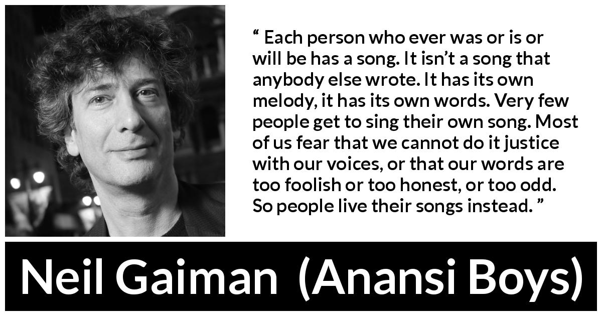 Neil Gaiman quote about personality from Anansi Boys - Each person who ever was or is or will be has a song. It isn’t a song that anybody else wrote. It has its own melody, it has its own words. Very few people get to sing their own song. Most of us fear that we cannot do it justice with our voices, or that our words are too foolish or too honest, or too odd. So people live their songs instead.