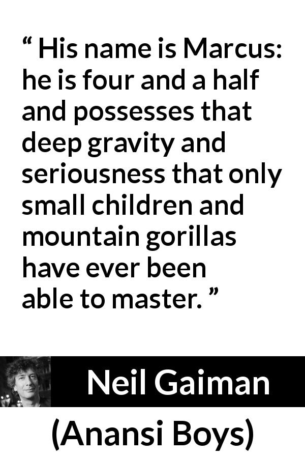 Neil Gaiman quote about seriousness from Anansi Boys - His name is Marcus: he is four and a half and possesses that deep gravity and seriousness that only small children and mountain gorillas have ever been able to master.