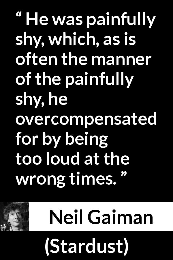 Neil Gaiman quote about shyness from Stardust - He was painfully shy, which, as is often the manner of the painfully shy, he overcompensated for by being too loud at the wrong times.