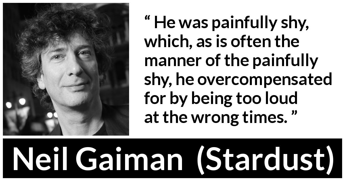 Neil Gaiman quote about shyness from Stardust - He was painfully shy, which, as is often the manner of the painfully shy, he overcompensated for by being too loud at the wrong times.