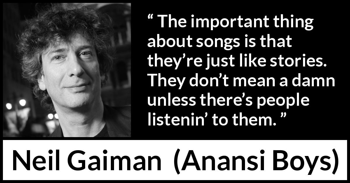 Neil Gaiman quote about songs from Anansi Boys - The important thing about songs is that they’re just like stories. They don’t mean a damn unless there’s people listenin’ to them.