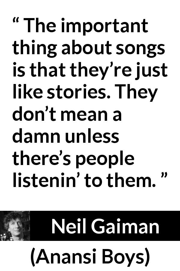 Neil Gaiman quote about songs from Anansi Boys - The important thing about songs is that they’re just like stories. They don’t mean a damn unless there’s people listenin’ to them.