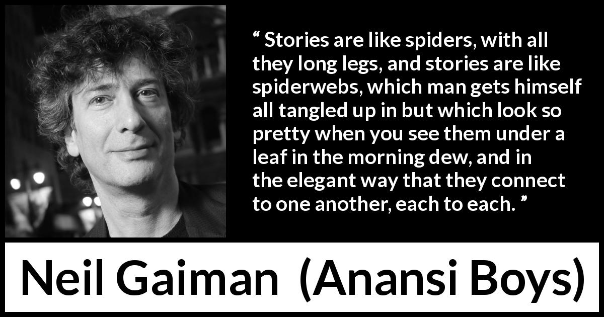 Neil Gaiman quote about spider from Anansi Boys - Stories are like spiders, with all they long legs, and stories are like spiderwebs, which man gets himself all tangled up in but which look so pretty when you see them under a leaf in the morning dew, and in the elegant way that they connect to one another, each to each.
