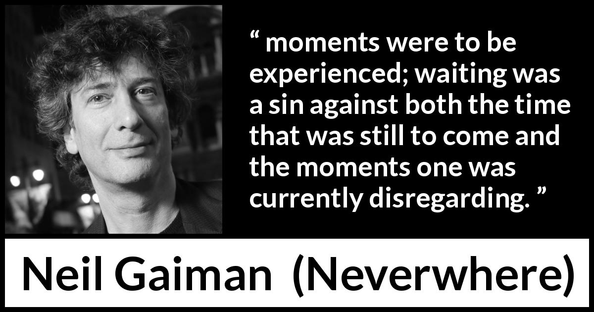 Neil Gaiman quote about time from Neverwhere - moments were to be experienced; waiting was a sin against both the time that was still to come and the moments one was currently disregarding.