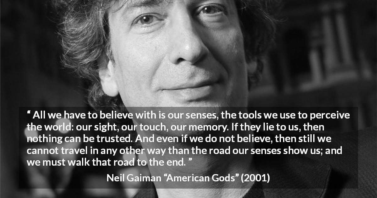 Neil Gaiman quote about trust from American Gods - All we have to believe with is our senses, the tools we use to perceive the world: our sight, our touch, our memory. If they lie to us, then nothing can be trusted. And even if we do not believe, then still we cannot travel in any other way than the road our senses show us; and we must walk that road to the end.