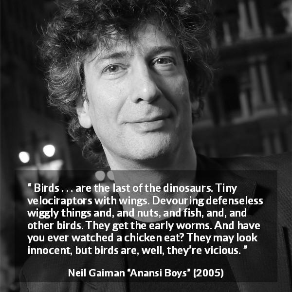 Neil Gaiman quote about vice from Anansi Boys - Birds . . . are the last of the dinosaurs. Tiny velociraptors with wings. Devouring defenseless wiggly things and, and nuts, and fish, and, and other birds. They get the early worms. And have you ever watched a chicken eat? They may look innocent, but birds are, well, they’re vicious.