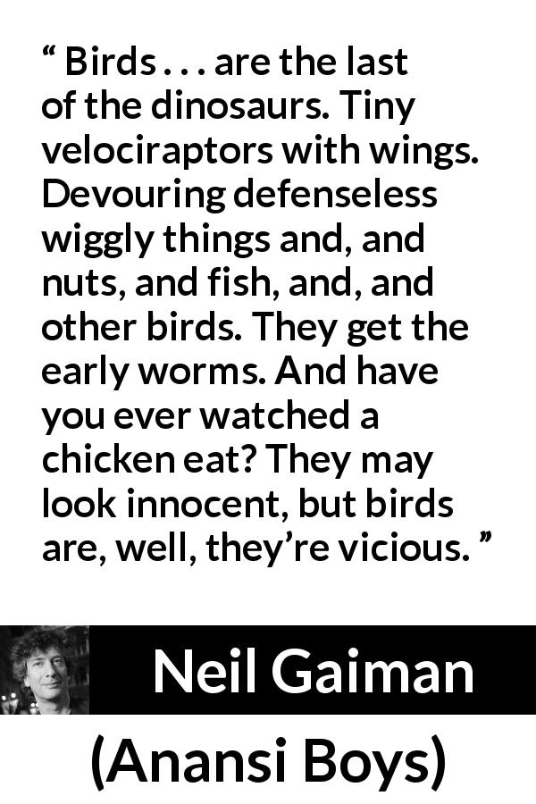 Neil Gaiman quote about vice from Anansi Boys - Birds . . . are the last of the dinosaurs. Tiny velociraptors with wings. Devouring defenseless wiggly things and, and nuts, and fish, and, and other birds. They get the early worms. And have you ever watched a chicken eat? They may look innocent, but birds are, well, they’re vicious.