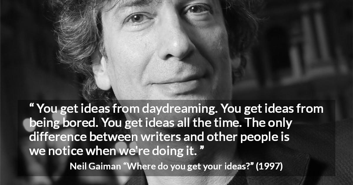 Neil Gaiman quote about writing from Where do you get your ideas? - You get ideas from daydreaming. You get ideas from being bored. You get ideas all the time. The only difference between writers and other people is we notice when we're doing it. 