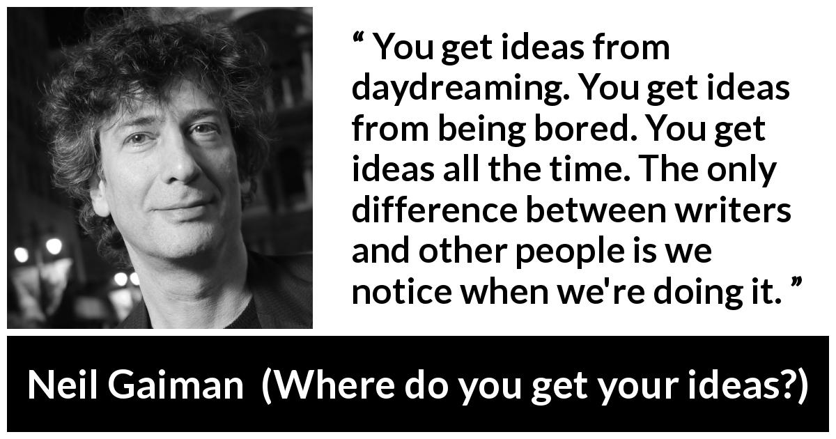 Neil Gaiman quote about writing from Where do you get your ideas? - You get ideas from daydreaming. You get ideas from being bored. You get ideas all the time. The only difference between writers and other people is we notice when we're doing it. 