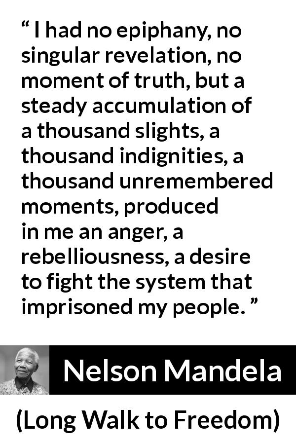 Nelson Mandela quote about anger from Long Walk to Freedom - I had no epiphany, no singular revelation, no moment of truth, but a steady accumulation of a thousand slights, a thousand indignities, a thousand unremembered moments, produced in me an anger, a rebelliousness, a desire to fight the system that imprisoned my people.