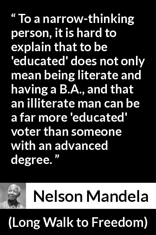 Nelson Mandela quote about education from Long Walk to Freedom - To a narrow-thinking person, it is hard to explain that to be 'educated' does not only mean being literate and having a B.A., and that an illiterate man can be a far more 'educated' voter than someone with an advanced degree.